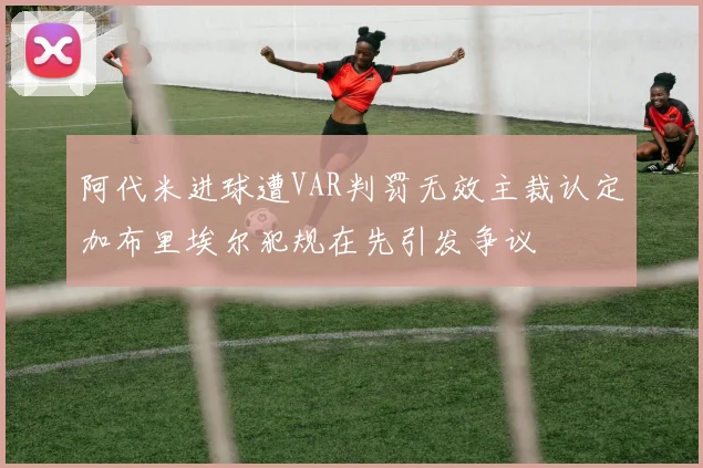 阿代米进球遭VAR判罚无效主裁认定加布里埃尔犯规在先引发争议