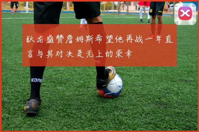 狄龙盛赞詹姆斯希望他再战一年直言与其对决是无上的荣幸