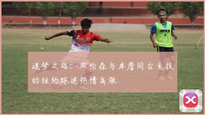 追梦之路：布伦森与库詹同台竞技的纽约球迷热情高涨