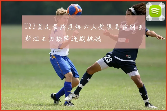 U23国足黄牌危机六人受限乌兹别克斯坦主力缺阵迎战挑战
