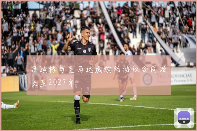 吕迪格与皇马达成续约协议合同延长至2027年