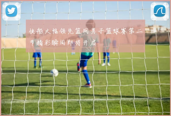 快船大幅领先篮网男子篮球赛第二节精彩瞬间即将开启