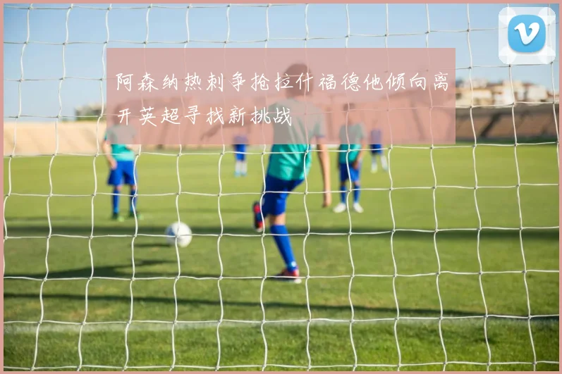 阿森纳热刺争抢拉什福德他倾向离开英超寻找新挑战