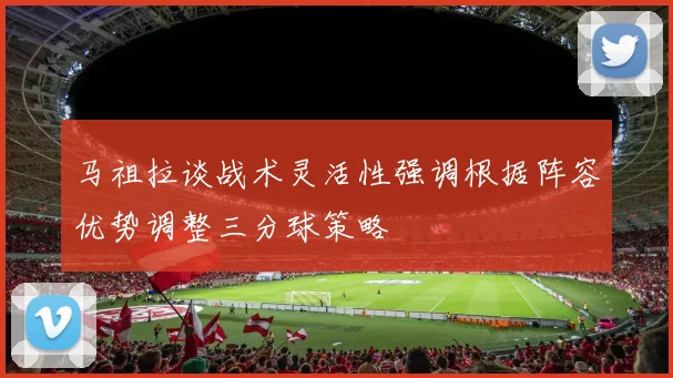 马祖拉谈战术灵活性强调根据阵容优势调整三分球策略