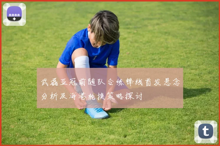 武磊亚冠前随队合练锋线首发悬念分析及海港轮换策略探讨