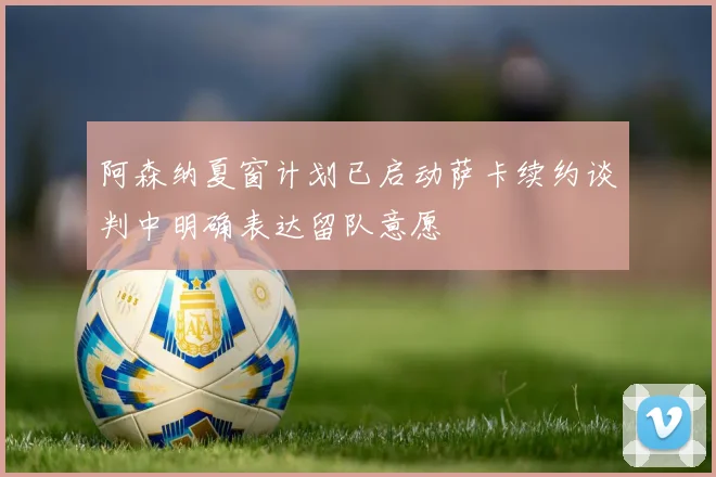 阿森纳夏窗计划已启动萨卡续约谈判中明确表达留队意愿