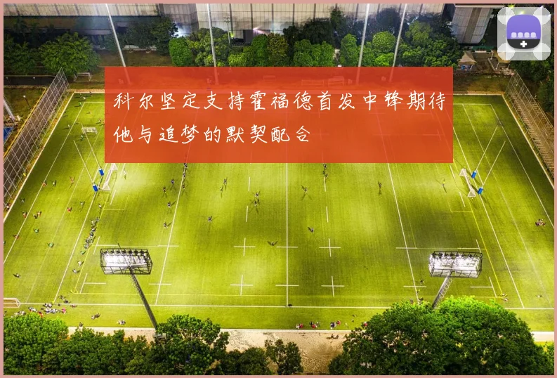 科尔坚定支持霍福德首发中锋期待他与追梦的默契配合