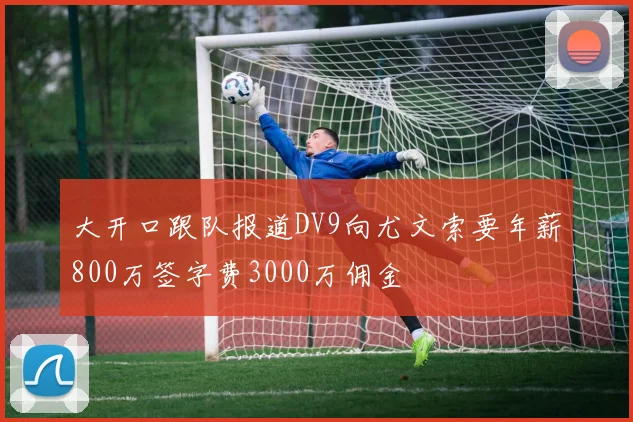 大开口跟队报道DV9向尤文索要年薪800万签字费3000万佣金