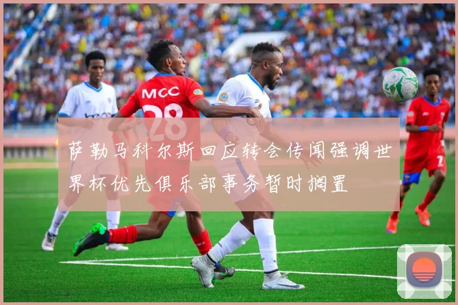 萨勒马科尔斯回应转会传闻强调世界杯优先俱乐部事务暂时搁置