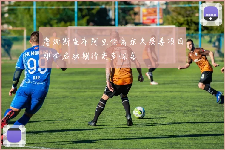 詹姆斯宣布阿克伦高尔夫慈善项目即将启动期待更多惊喜