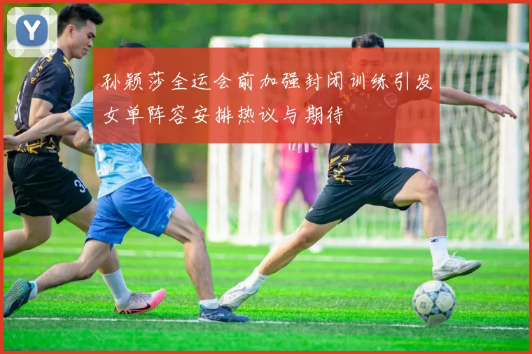 孙颖莎全运会前加强封闭训练引发女单阵容安排热议与期待