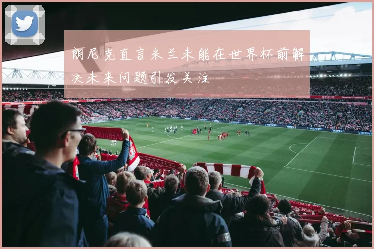 朗尼克直言米兰未能在世界杯前解决未来问题引发关注