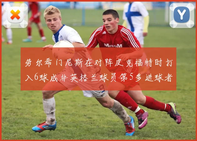 劳尔希门尼斯在对阵皮克福特时打入6球成非英格兰球员第5多进球者