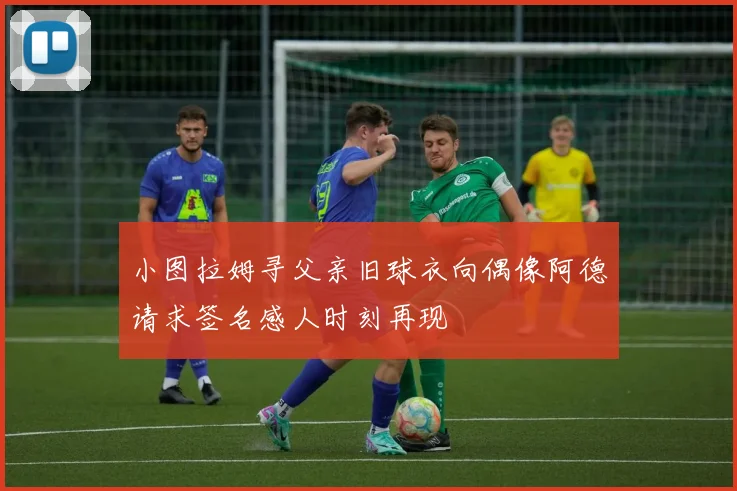 小图拉姆寻父亲旧球衣向偶像阿德请求签名感人时刻再现