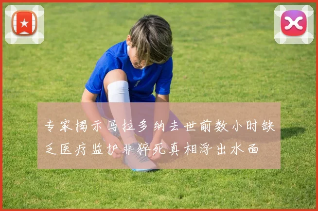 专家揭示马拉多纳去世前数小时缺乏医疗监护非猝死真相浮出水面