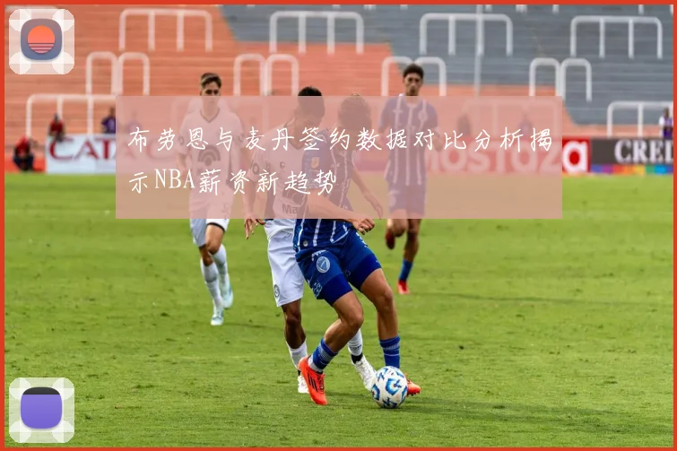 布劳恩与麦丹签约数据对比分析揭示NBA薪资新趋势