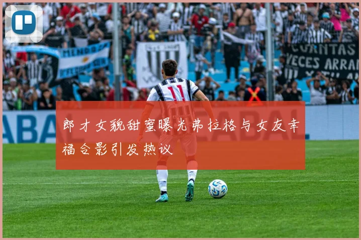 郎才女貌甜蜜曝光弗拉格与女友幸福合影引发热议