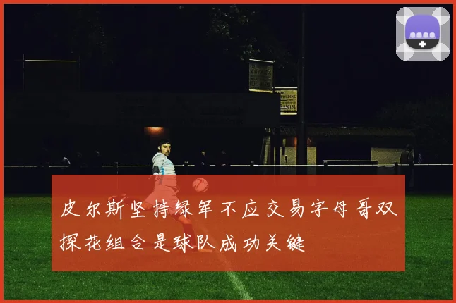 皮尔斯坚持绿军不应交易字母哥双探花组合是球队成功关键