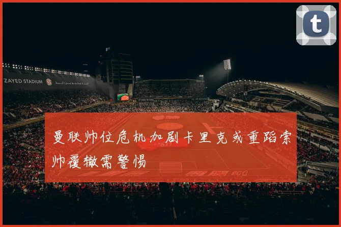 曼联帅位危机加剧卡里克或重蹈索帅覆辙需警惕