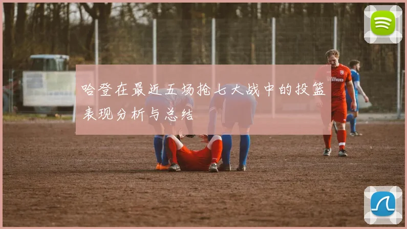 哈登在最近五场抢七大战中的投篮表现分析与总结