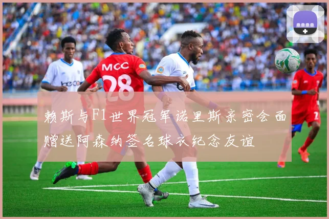赖斯与F1世界冠军诺里斯亲密会面赠送阿森纳签名球衣纪念友谊