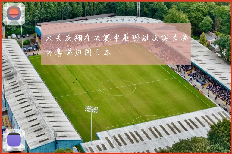 大关友翔在决赛中展现进攻实力满怀喜悦归国日本