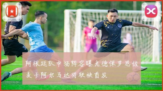 阿根廷队中场阵容曝光德保罗恩佐麦卡阿尔马达将联袂首发