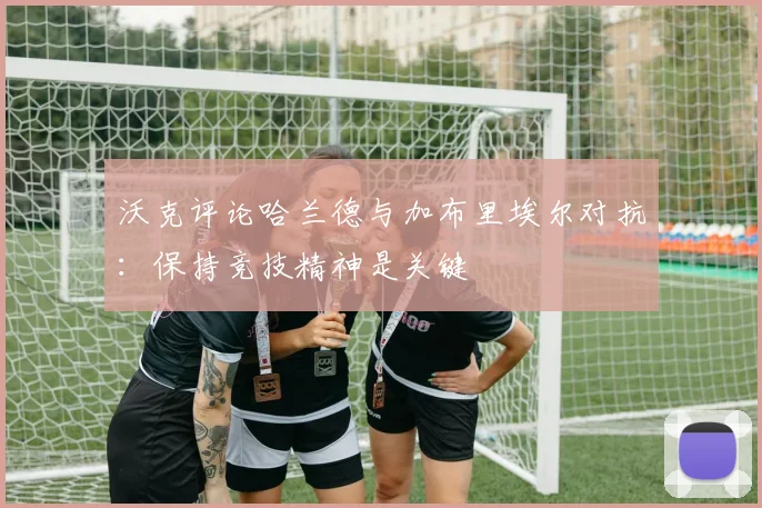 沃克评论哈兰德与加布里埃尔对抗：保持竞技精神是关键