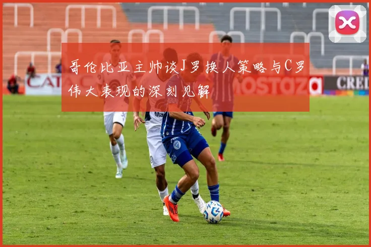 哥伦比亚主帅谈J罗换人策略与C罗伟大表现的深刻见解